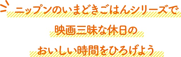ニップンのいまどきごはんシリーズで、映画三昧な休日のおいしい時間をひろげよう