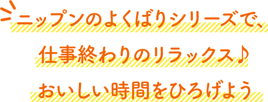 ニップンのよくばりシリーズで、仕事終わりのリラックス♪おいしい時間をひろげよう