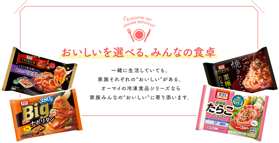 おいしいを選べる、みんなの食卓　一緒に生活していても、家族それぞれの“おいしい”がある。 オーマイの冷凍食品シリーズなら 家族みんなの“おいしい”に寄り添います。