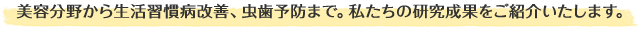 美容分野から生活習慣病改善、虫歯予防まで。私たちの研究成果をご紹介いたします。