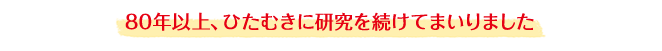 80年以上、ひたむきに研究を続けてまいりました